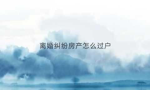 离婚纠纷房产怎么过户(离婚后起诉房产过户是什么案由)
