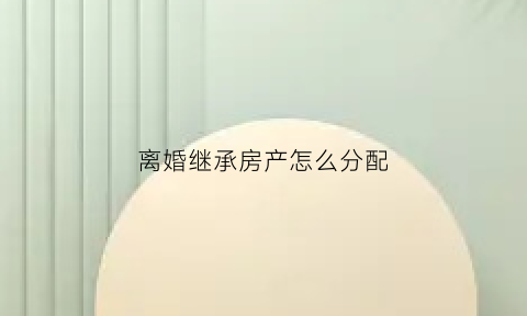 离婚继承房产怎么分配(离婚后继承的房产能分割吗)