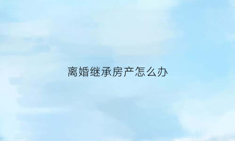 离婚继承房产怎么办(离婚继承房产怎么办理手续)