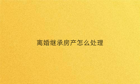离婚继承房产怎么处理(离婚时继承的房产怎么判)