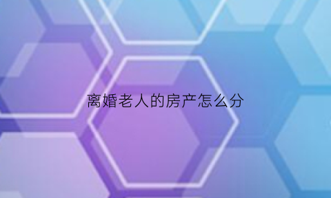离婚老人的房产怎么分(老人的房子离婚后女方要房子)