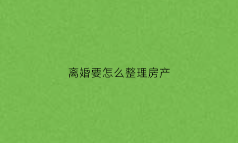 离婚要怎么整理房产(离婚要怎么整理房产信息)