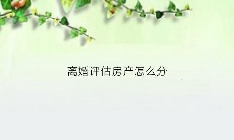 离婚评估房产怎么分(离婚房产评估会有不公平吗)