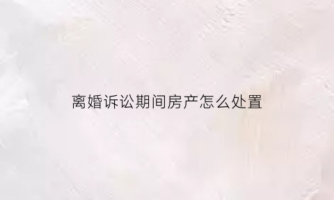 离婚诉讼期间房产怎么处置(起诉离婚房产纠纷)