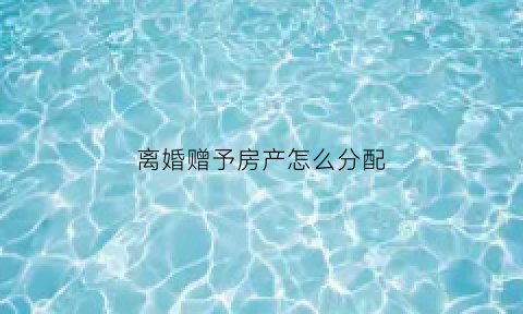 离婚赠予房产怎么分配(离婚赠与房产)