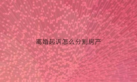 离婚起诉怎么分割房产(起诉离婚房子判给谁)