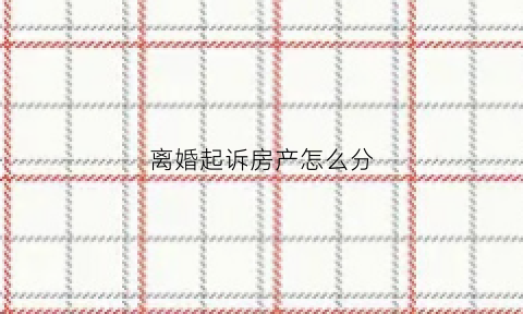 离婚起诉房产怎么分(离婚起诉房产分割)