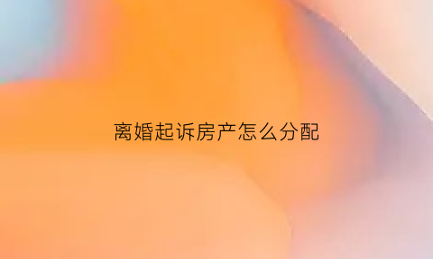 离婚起诉房产怎么分配(离婚起诉房产怎么分配给对方)