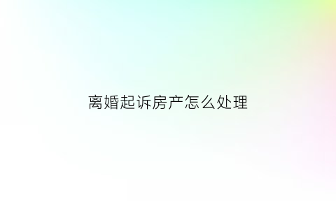 离婚起诉房产怎么处理(起诉离婚房子判给谁)