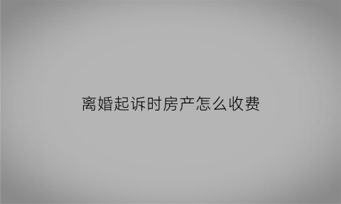 离婚起诉时房产怎么收费(离婚涉及房产起诉费多少)