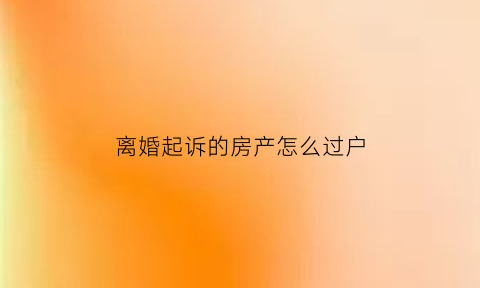 离婚起诉的房产怎么过户(起诉离婚后房产怎么过户)