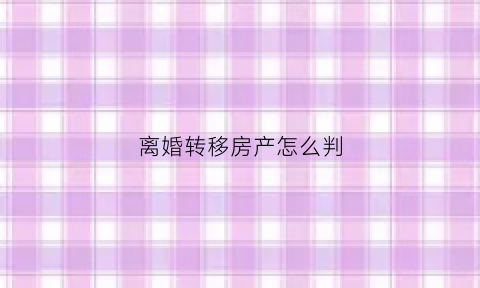 离婚转移房产怎么判(离婚房产转绘)