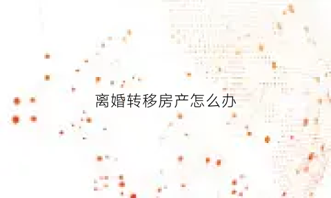 离婚转移房产怎么办(离婚房产转绘)