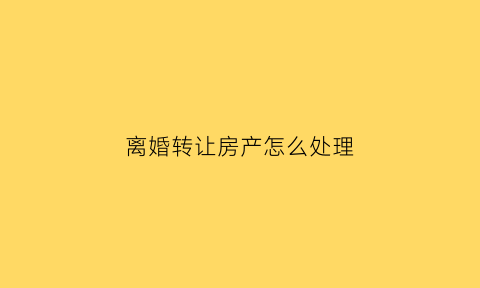 离婚转让房产怎么处理(离婚转让房产怎么处理最好)