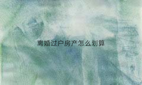 离婚过户房产怎么划算(离婚过户房子的流程)