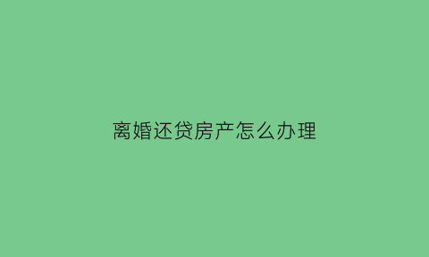 离婚还贷房产怎么办理(离婚房贷谁还房子就归谁吗)