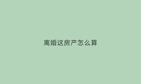 离婚这房产怎么算(离婚房产怎么算分割)