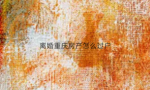 离婚重庆房产怎么过户(重庆离婚买房)
