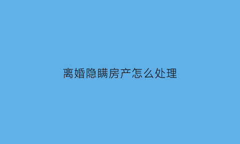 离婚隐瞒房产怎么处理(如果离婚后有隐瞒的房产)