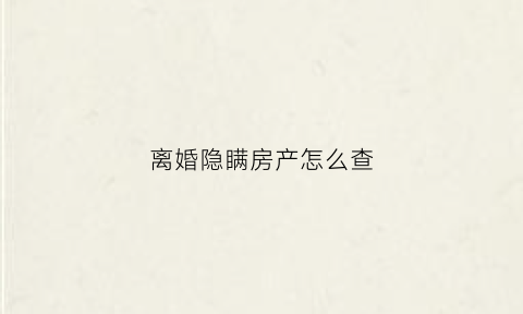 离婚隐瞒房产怎么查(离婚时隐瞒房产现在房产可以更名吗)