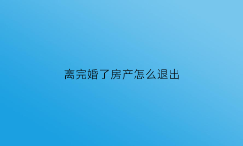 离完婚了房产怎么退出(离婚后房产怎么办)