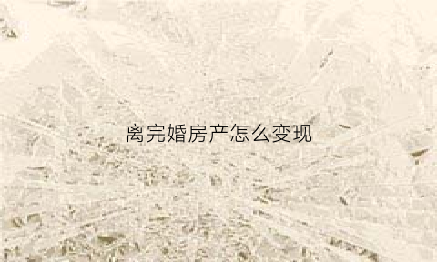 离完婚房产怎么变现(离婚后房产怎么办)