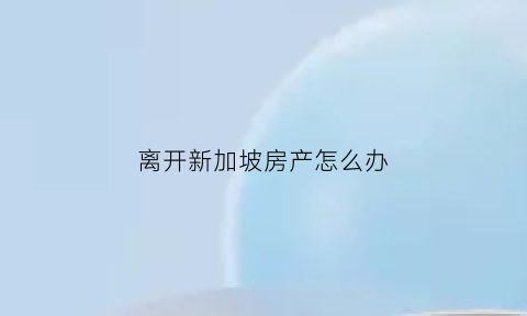 离开新加坡房产怎么办