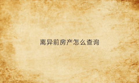 离异前房产怎么查询(离婚怎样调查对方房产)
