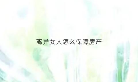 离异女人怎么保障房产(离婚女方如何保护自己的财产)