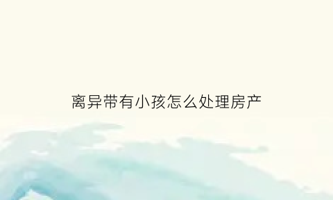 离异带有小孩怎么处理房产(离异带有小孩怎么处理房产继承)