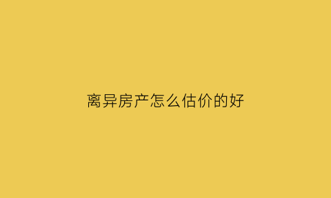 离异房产怎么估价的好(离婚房产如何估价)