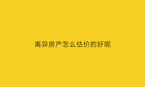 离异房产怎么估价的好呢(离婚后房产如何评估价格)