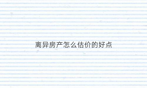 离异房产怎么估价的好点(离婚后房产如何评估价格)
