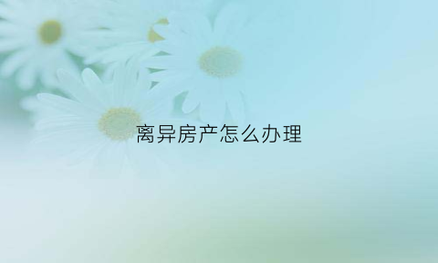 离异房产怎么办理(离异怎么办理房产证)