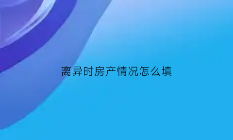 离异时房产情况怎么填(离婚房产叫什么)