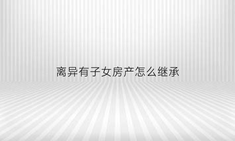 离异有子女房产怎么继承(离异子女有房父母算首套吗)