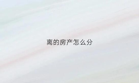 离的房产怎么分(离婚房产怎样分)
