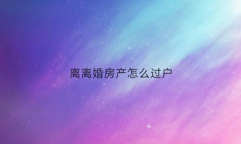 离离婚房产怎么过户(离婚时房子怎么过户)
