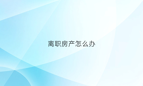 离职房产怎么办(离职房产怎么办理过户)