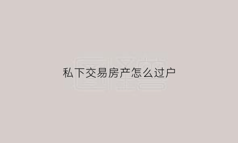 私下交易房产怎么过户(私下交易房产违规吗)