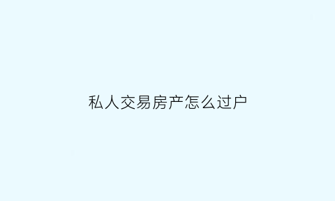 私人交易房产怎么过户(私人交易房产过户麻烦吗)