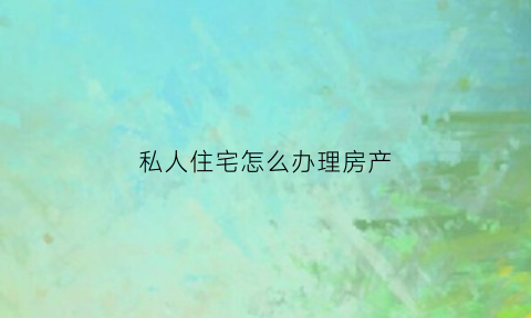 私人住宅怎么办理房产(私人住宅办理房产证流程)