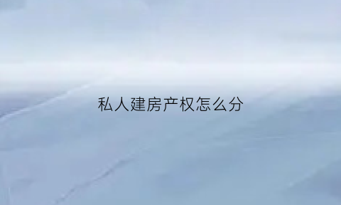 私人建房产权怎么分(私人建房产权分户吗)