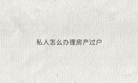 私人怎么办理房产过户(私人房产证过户流程及费用)