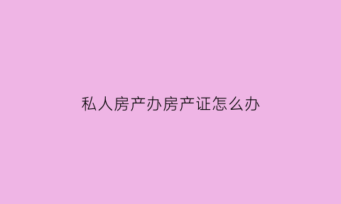 私人房产办房产证怎么办(私人房产办房产证怎么办手续)