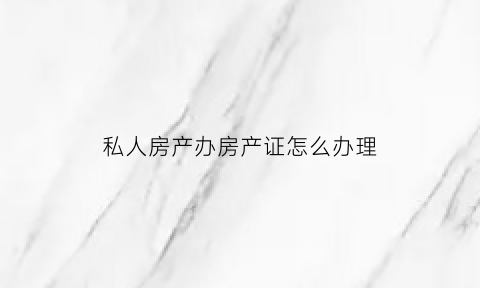 私人房产办房产证怎么办理(私人房能办到房产证吗)