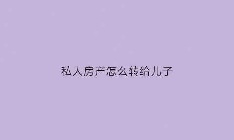 私人房产怎么转给儿子(房屋怎么转让给自己儿子)