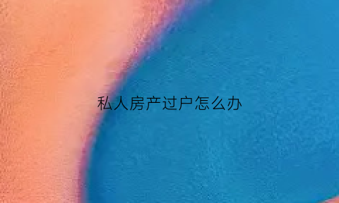 私人房产过户怎么办(私人房子过户手续流程)