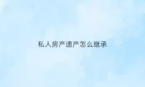 私人房产遗产怎么继承(私人房产遗产怎么继承的)