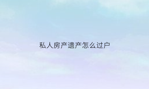 私人房产遗产怎么过户(私房遗产考虑实际居住人吗)